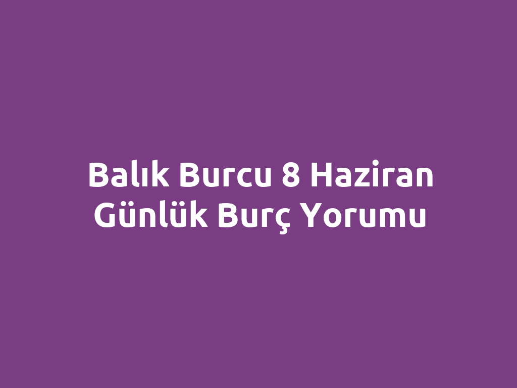 Balık Burcu 8 Haziran Günlük Burç Yorumu